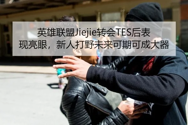 英雄联盟Jiejie转会TES后表现亮眼，新人打野未来可期可成大器