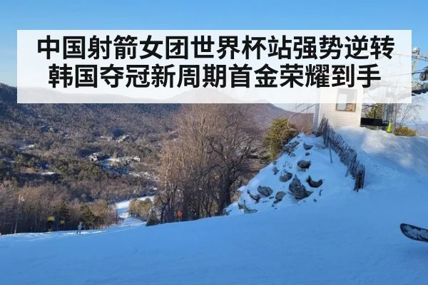 中国射箭女团世界杯站强势逆转韩国夺冠新周期首金荣耀到手